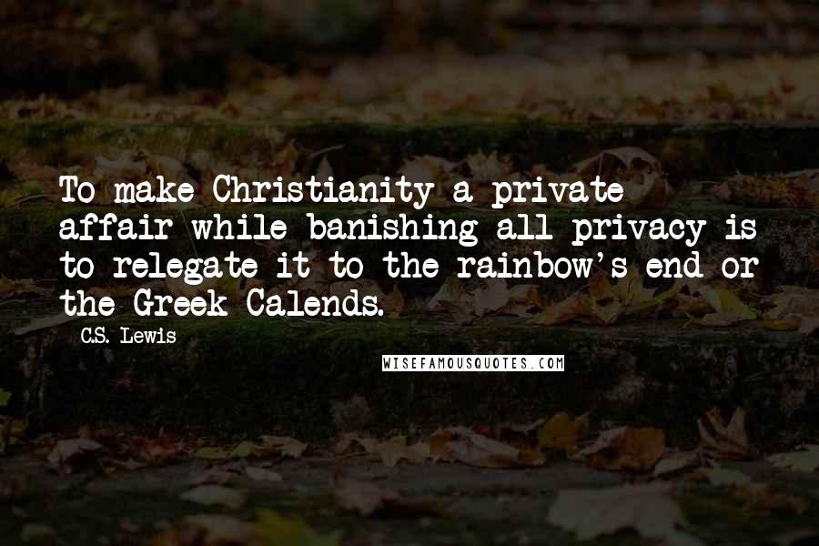 C.S. Lewis Quotes: To make Christianity a private affair while banishing all privacy is to relegate it to the rainbow's end or the Greek Calends.