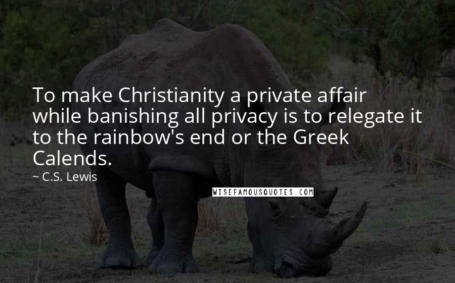 C.S. Lewis Quotes: To make Christianity a private affair while banishing all privacy is to relegate it to the rainbow's end or the Greek Calends.