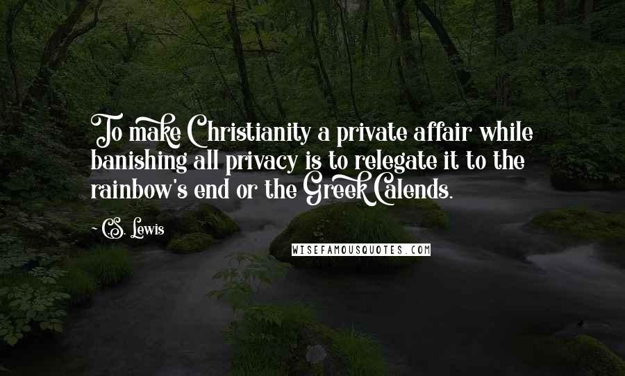 C.S. Lewis Quotes: To make Christianity a private affair while banishing all privacy is to relegate it to the rainbow's end or the Greek Calends.
