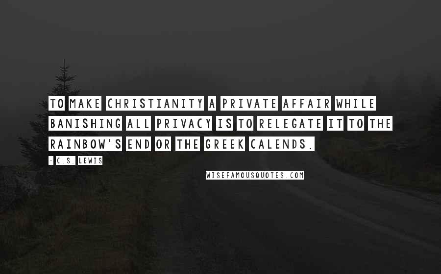 C.S. Lewis Quotes: To make Christianity a private affair while banishing all privacy is to relegate it to the rainbow's end or the Greek Calends.