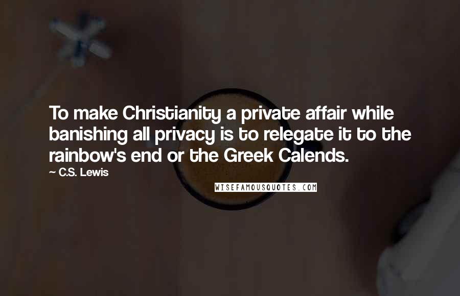 C.S. Lewis Quotes: To make Christianity a private affair while banishing all privacy is to relegate it to the rainbow's end or the Greek Calends.