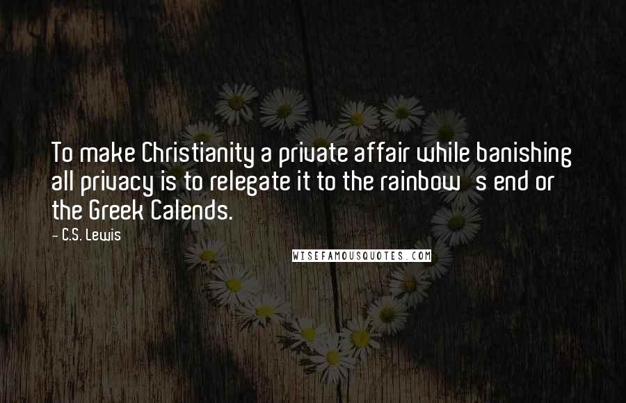 C.S. Lewis Quotes: To make Christianity a private affair while banishing all privacy is to relegate it to the rainbow's end or the Greek Calends.