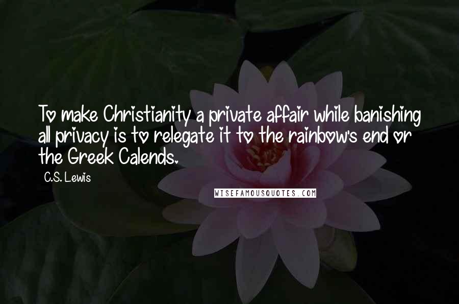 C.S. Lewis Quotes: To make Christianity a private affair while banishing all privacy is to relegate it to the rainbow's end or the Greek Calends.