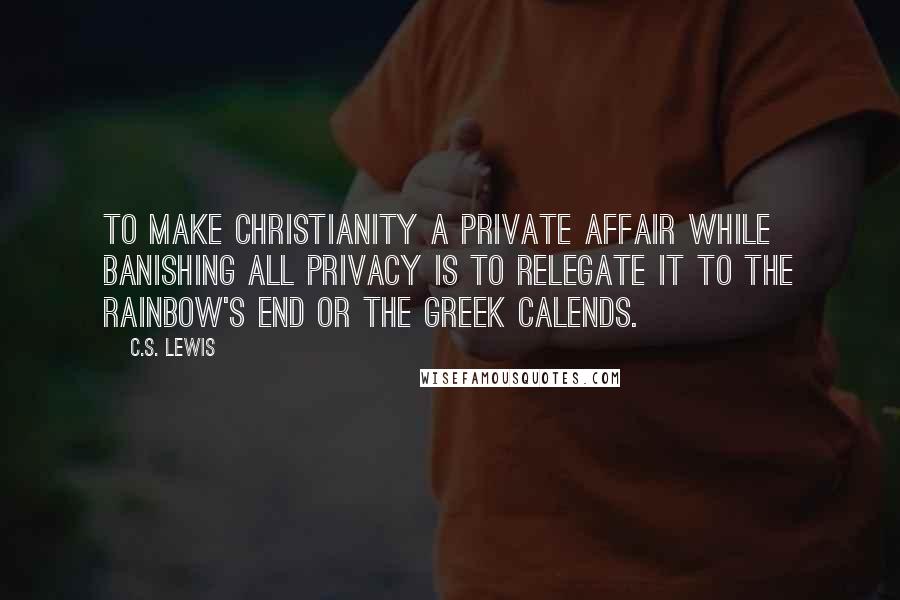 C.S. Lewis Quotes: To make Christianity a private affair while banishing all privacy is to relegate it to the rainbow's end or the Greek Calends.