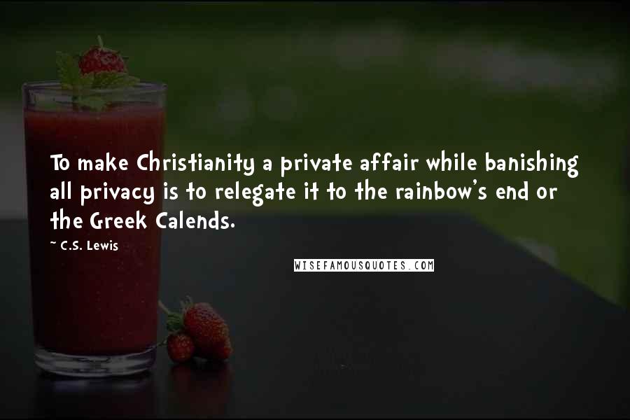C.S. Lewis Quotes: To make Christianity a private affair while banishing all privacy is to relegate it to the rainbow's end or the Greek Calends.