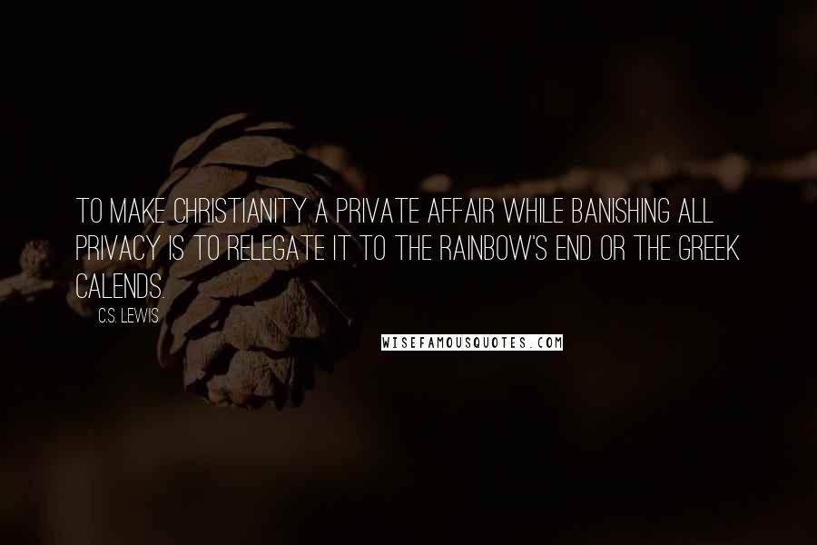 C.S. Lewis Quotes: To make Christianity a private affair while banishing all privacy is to relegate it to the rainbow's end or the Greek Calends.