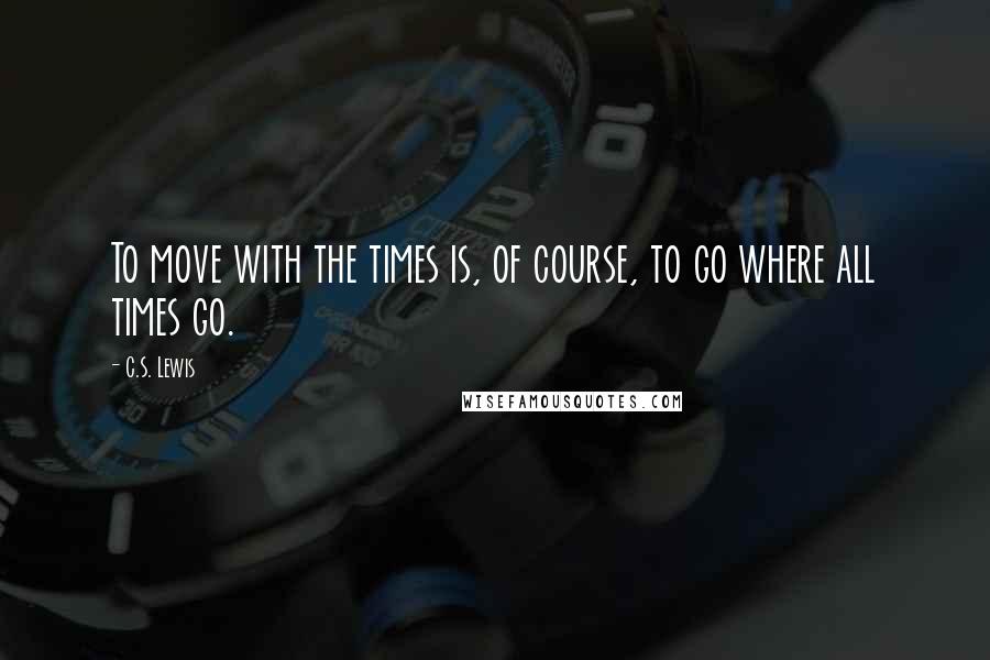 C.S. Lewis Quotes: To move with the times is, of course, to go where all times go.