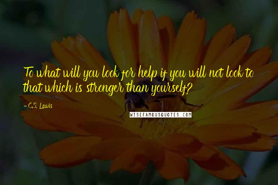 C.S. Lewis Quotes: To what will you look for help if you will not look to that which is stronger than yourself?