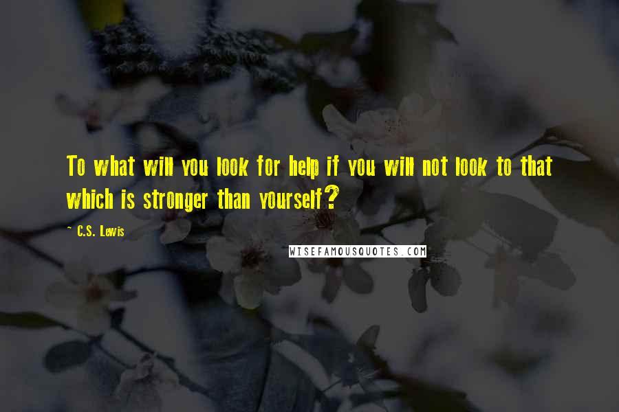 C.S. Lewis Quotes: To what will you look for help if you will not look to that which is stronger than yourself?