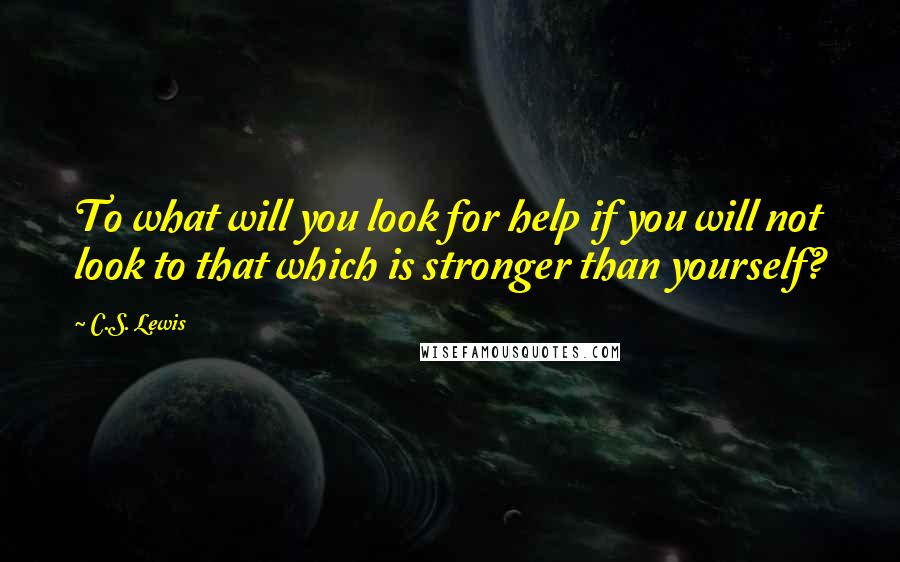 C.S. Lewis Quotes: To what will you look for help if you will not look to that which is stronger than yourself?