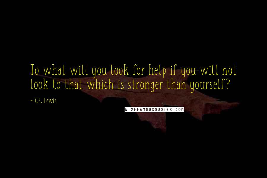 C.S. Lewis Quotes: To what will you look for help if you will not look to that which is stronger than yourself?