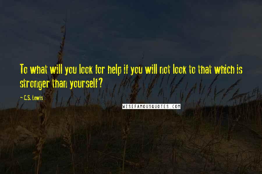 C.S. Lewis Quotes: To what will you look for help if you will not look to that which is stronger than yourself?