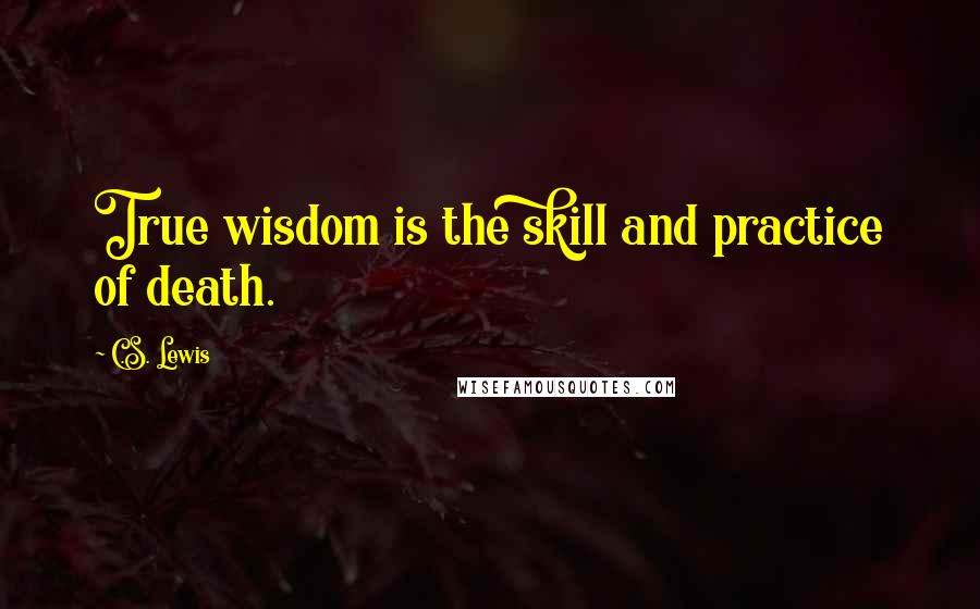 C.S. Lewis Quotes: True wisdom is the skill and practice of death.