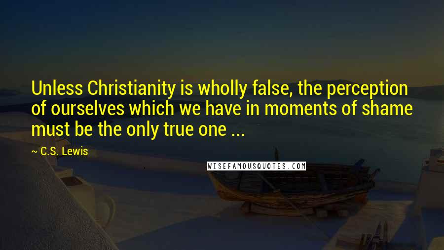 C.S. Lewis Quotes: Unless Christianity is wholly false, the perception of ourselves which we have in moments of shame must be the only true one ...