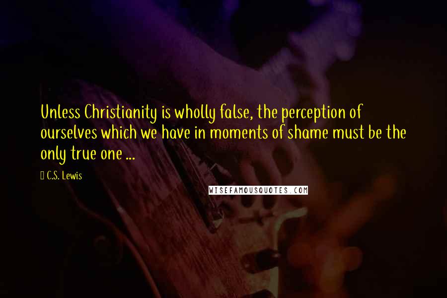 C.S. Lewis Quotes: Unless Christianity is wholly false, the perception of ourselves which we have in moments of shame must be the only true one ...