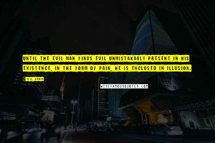 C.S. Lewis Quotes: Until the evil man finds evil unmistakably present in his existence, in the form of pain, he is enclosed in illusion.