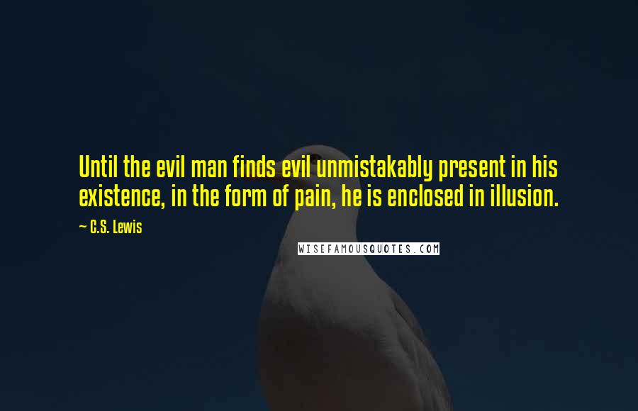 C.S. Lewis Quotes: Until the evil man finds evil unmistakably present in his existence, in the form of pain, he is enclosed in illusion.