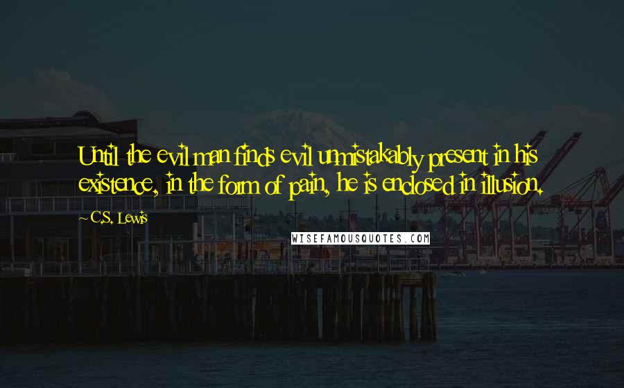 C.S. Lewis Quotes: Until the evil man finds evil unmistakably present in his existence, in the form of pain, he is enclosed in illusion.