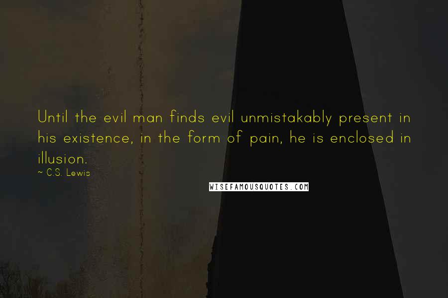 C.S. Lewis Quotes: Until the evil man finds evil unmistakably present in his existence, in the form of pain, he is enclosed in illusion.