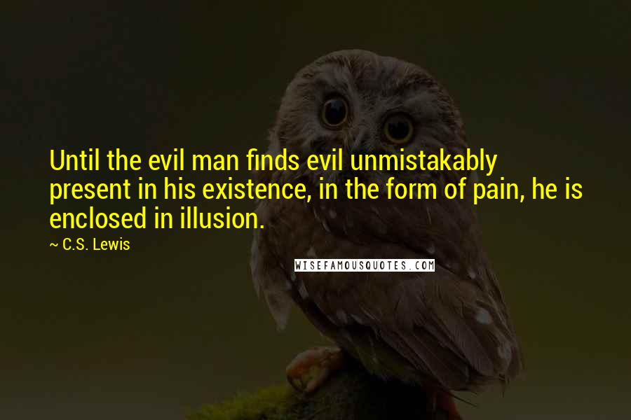 C.S. Lewis Quotes: Until the evil man finds evil unmistakably present in his existence, in the form of pain, he is enclosed in illusion.