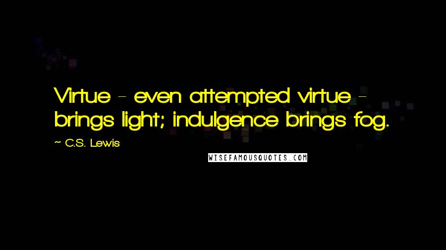 C.S. Lewis Quotes: Virtue - even attempted virtue - brings light; indulgence brings fog.