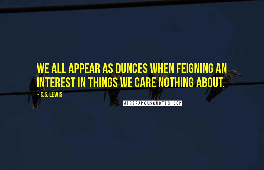 C.S. Lewis Quotes: We all appear as dunces when feigning an interest in things we care nothing about.