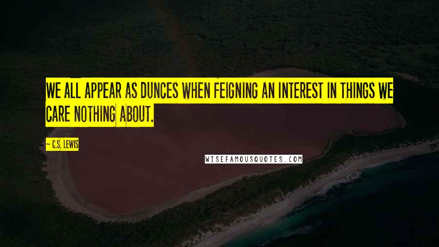 C.S. Lewis Quotes: We all appear as dunces when feigning an interest in things we care nothing about.