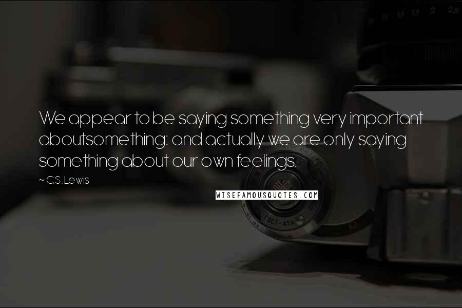 C.S. Lewis Quotes: We appear to be saying something very important aboutsomething: and actually we are only saying something about our own feelings.