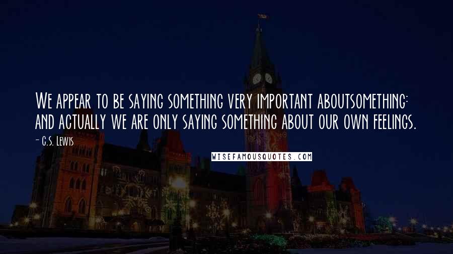 C.S. Lewis Quotes: We appear to be saying something very important aboutsomething: and actually we are only saying something about our own feelings.