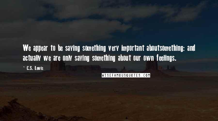 C.S. Lewis Quotes: We appear to be saying something very important aboutsomething: and actually we are only saying something about our own feelings.