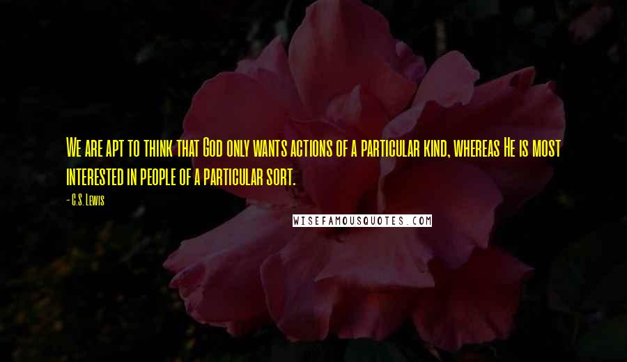 C.S. Lewis Quotes: We are apt to think that God only wants actions of a particular kind, whereas He is most interested in people of a particular sort.