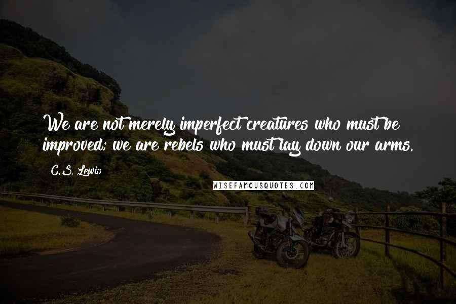 C.S. Lewis Quotes: We are not merely imperfect creatures who must be improved; we are rebels who must lay down our arms.