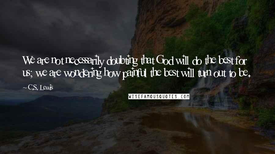 C.S. Lewis Quotes: We are not necessarily doubting that God will do the best for us; we are wondering how painful the best will turn out to be.