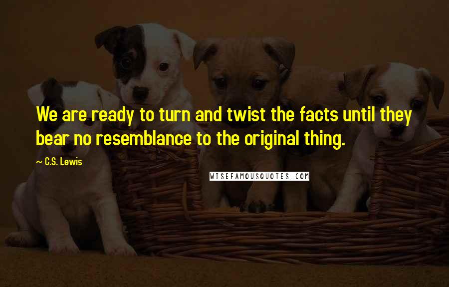 C.S. Lewis Quotes: We are ready to turn and twist the facts until they bear no resemblance to the original thing.