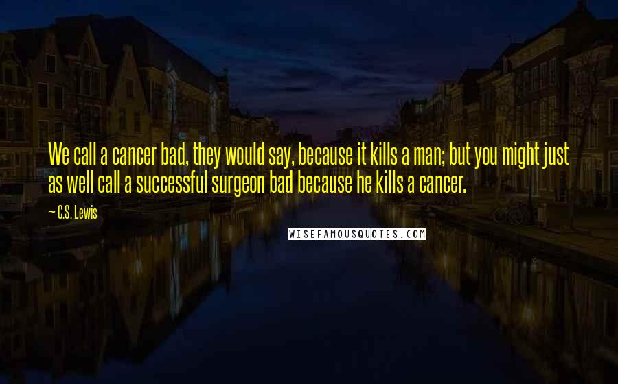 C.S. Lewis Quotes: We call a cancer bad, they would say, because it kills a man; but you might just as well call a successful surgeon bad because he kills a cancer.