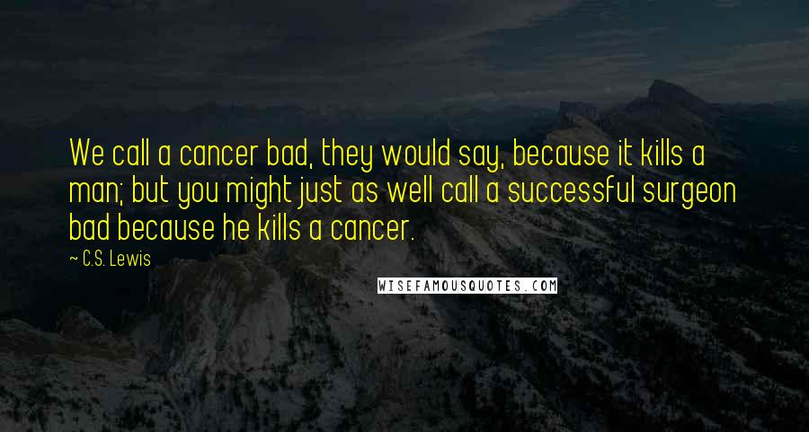 C.S. Lewis Quotes: We call a cancer bad, they would say, because it kills a man; but you might just as well call a successful surgeon bad because he kills a cancer.