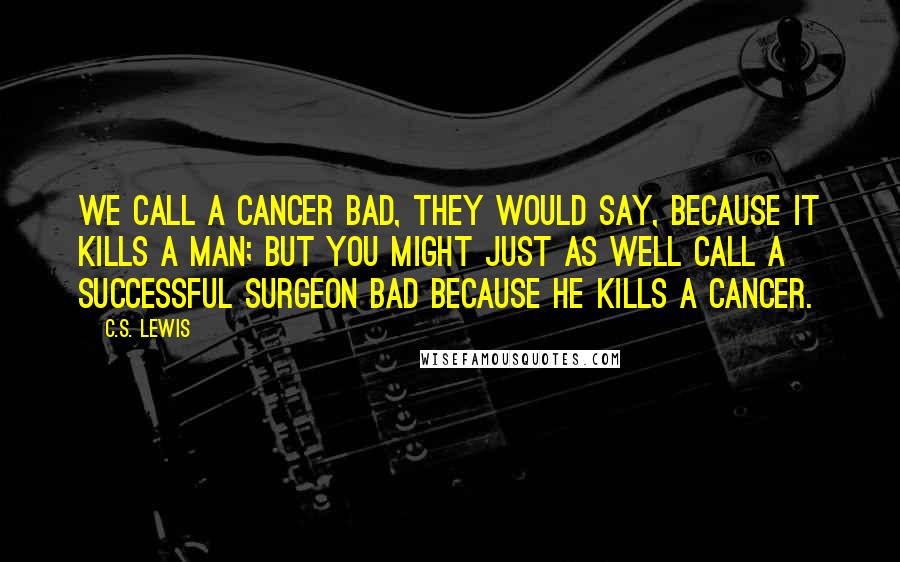 C.S. Lewis Quotes: We call a cancer bad, they would say, because it kills a man; but you might just as well call a successful surgeon bad because he kills a cancer.