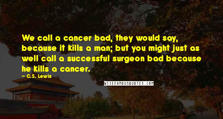 C.S. Lewis Quotes: We call a cancer bad, they would say, because it kills a man; but you might just as well call a successful surgeon bad because he kills a cancer.