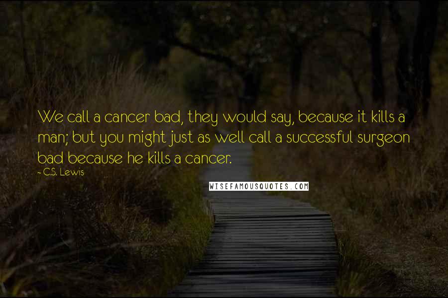 C.S. Lewis Quotes: We call a cancer bad, they would say, because it kills a man; but you might just as well call a successful surgeon bad because he kills a cancer.