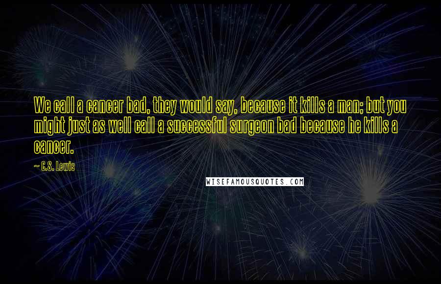 C.S. Lewis Quotes: We call a cancer bad, they would say, because it kills a man; but you might just as well call a successful surgeon bad because he kills a cancer.