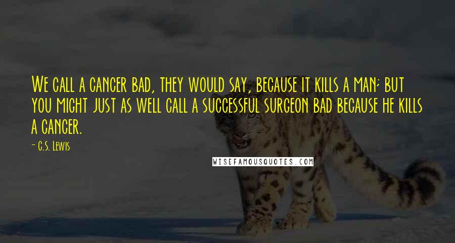 C.S. Lewis Quotes: We call a cancer bad, they would say, because it kills a man; but you might just as well call a successful surgeon bad because he kills a cancer.