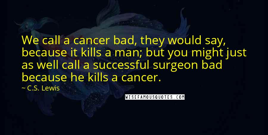 C.S. Lewis Quotes: We call a cancer bad, they would say, because it kills a man; but you might just as well call a successful surgeon bad because he kills a cancer.