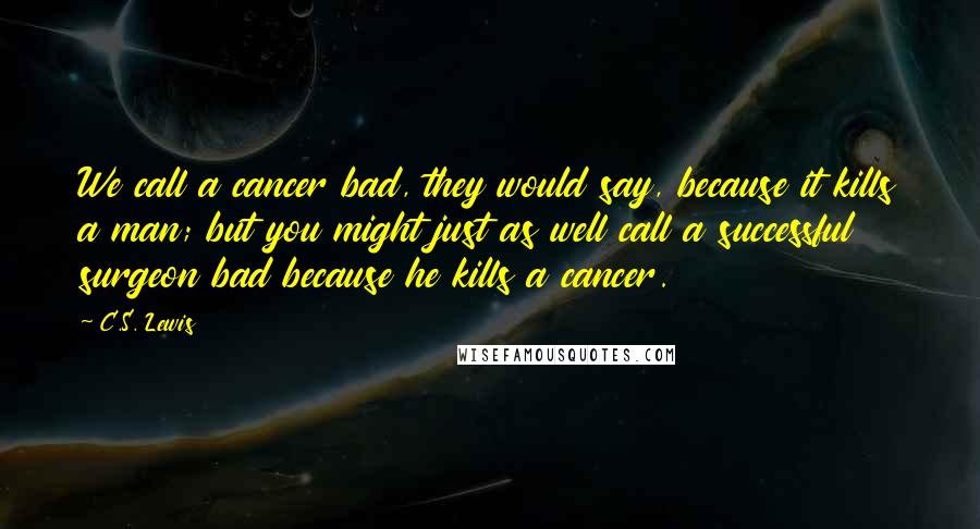 C.S. Lewis Quotes: We call a cancer bad, they would say, because it kills a man; but you might just as well call a successful surgeon bad because he kills a cancer.