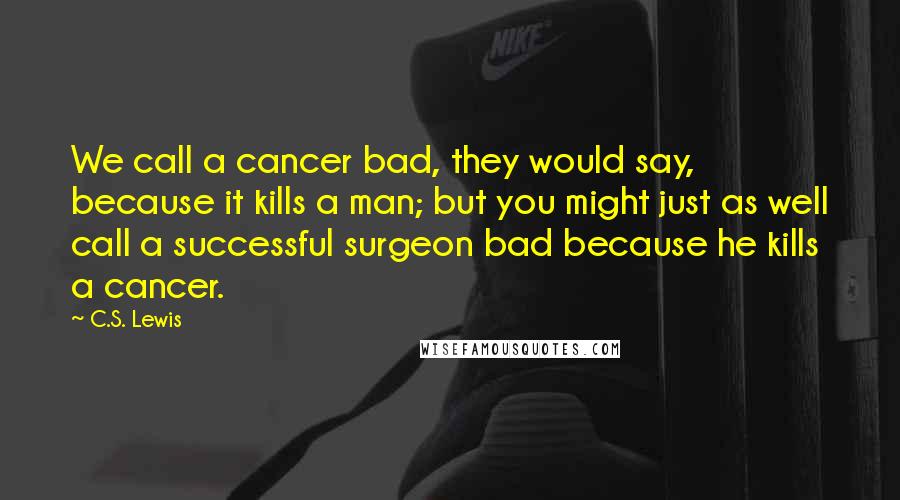 C.S. Lewis Quotes: We call a cancer bad, they would say, because it kills a man; but you might just as well call a successful surgeon bad because he kills a cancer.