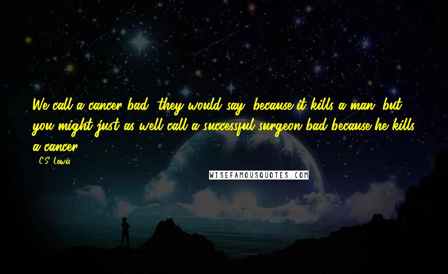 C.S. Lewis Quotes: We call a cancer bad, they would say, because it kills a man; but you might just as well call a successful surgeon bad because he kills a cancer.