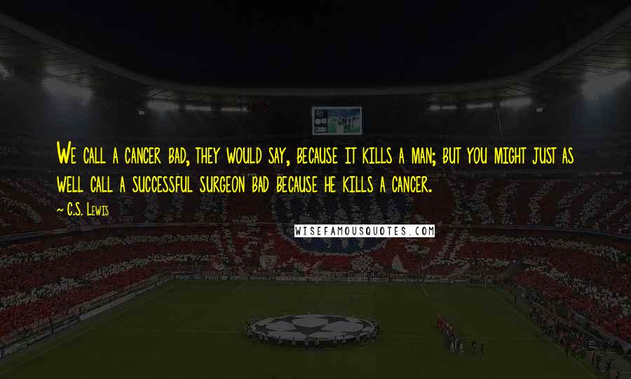 C.S. Lewis Quotes: We call a cancer bad, they would say, because it kills a man; but you might just as well call a successful surgeon bad because he kills a cancer.