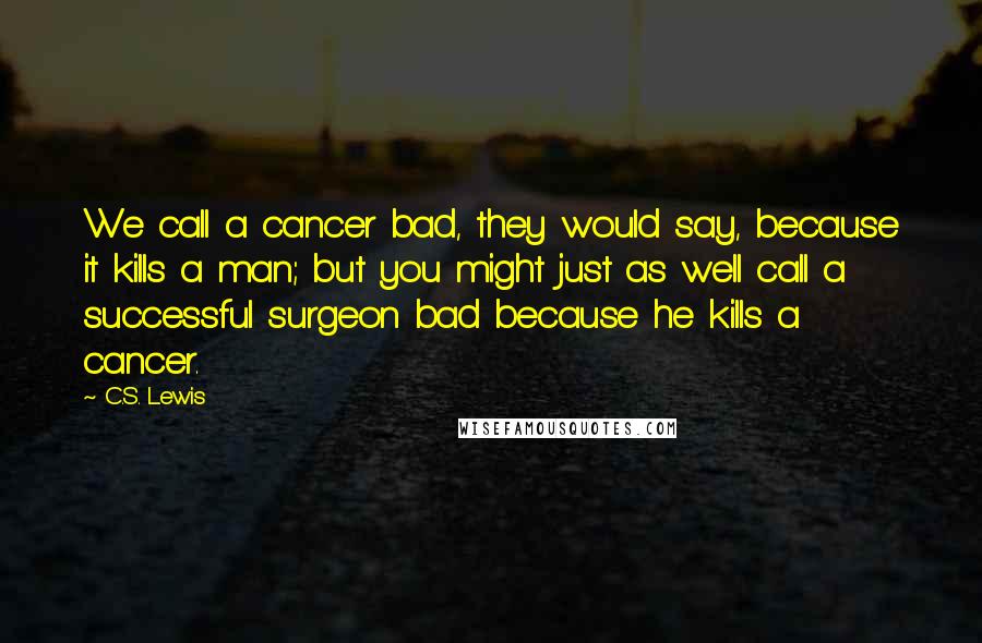 C.S. Lewis Quotes: We call a cancer bad, they would say, because it kills a man; but you might just as well call a successful surgeon bad because he kills a cancer.