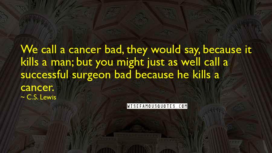 C.S. Lewis Quotes: We call a cancer bad, they would say, because it kills a man; but you might just as well call a successful surgeon bad because he kills a cancer.