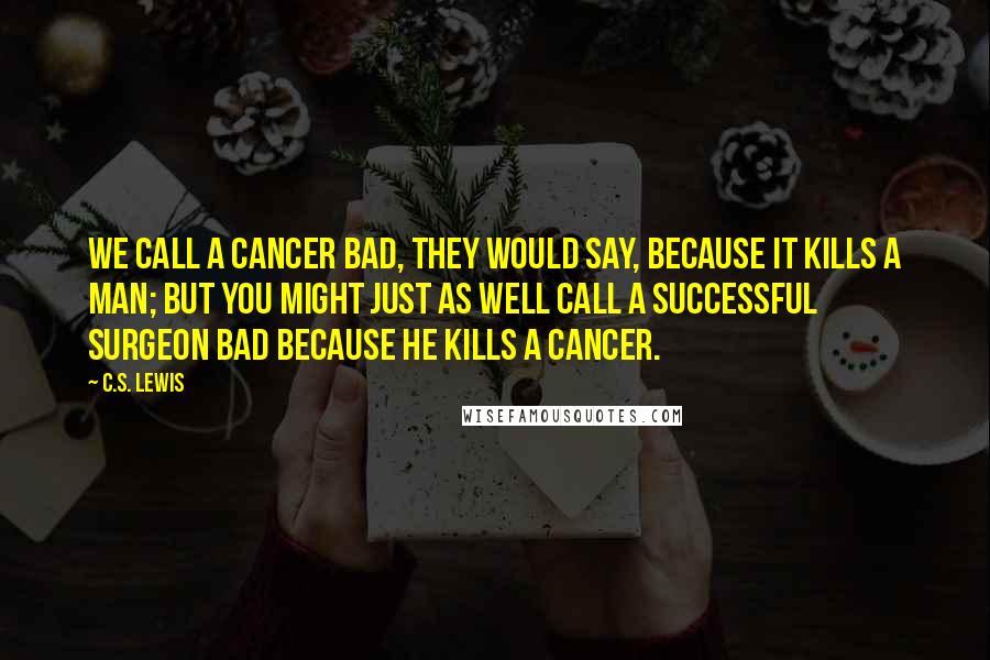 C.S. Lewis Quotes: We call a cancer bad, they would say, because it kills a man; but you might just as well call a successful surgeon bad because he kills a cancer.