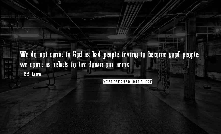 C.S. Lewis Quotes: We do not come to God as bad people trying to become good people; we come as rebels to lay down our arms.